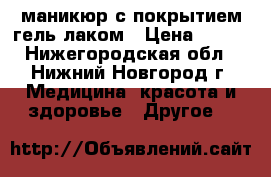 маникюр с покрытием гель лаком › Цена ­ 500 - Нижегородская обл., Нижний Новгород г. Медицина, красота и здоровье » Другое   
